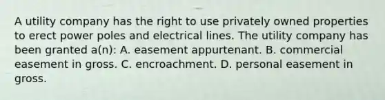 A utility company has the right to use privately owned properties to erect power poles and electrical lines. The utility company has been granted a(n): A. easement appurtenant. B. commercial easement in gross. C. encroachment. D. personal easement in gross.