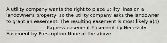 A utility company wants the right to place utility lines on a landowner's property, so the utility company asks the landowner to grant an easement. The resulting easement is most likely a(n) ________________. Express easement Easement by Necessity Easement by Prescription None of the above