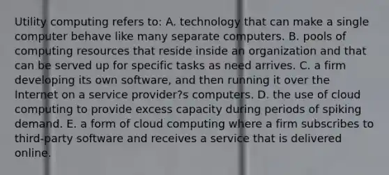 Utility computing refers to: A. technology that can make a single computer behave like many separate computers. B. pools of computing resources that reside inside an organization and that can be served up for specific tasks as need arrives. C. a firm developing its own software, and then running it over the Internet on a service provider?s computers. D. the use of cloud computing to provide excess capacity during periods of spiking demand. E. a form of cloud computing where a firm subscribes to third-party software and receives a service that is delivered online.