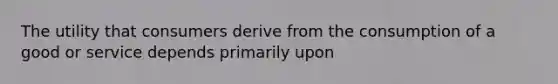 The utility that consumers derive from the consumption of a good or service depends primarily upon