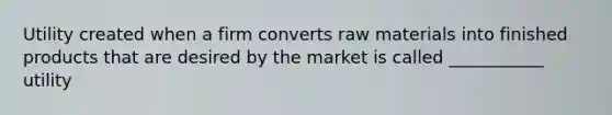 Utility created when a firm converts raw materials into finished products that are desired by the market is called ___________ utility