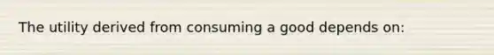 The utility derived from consuming a good depends on: