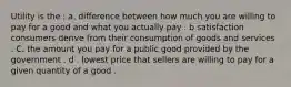 Utility is the : a. difference between how much you are willing to pay for a good and what you actually pay . b satisfaction consumers derive from their consumption of goods and services . C. the amount you pay for a public good provided by the government . d . lowest price that sellers are willing to pay for a given quantity of a good .