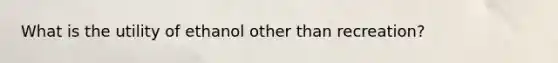 What is the utility of ethanol other than recreation?