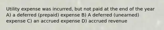 Utility expense was incurred, but not paid at the end of the year A) a deferred (prepaid) expense B) A deferred (unearned) expense C) an accrued expense D) accrued revenue