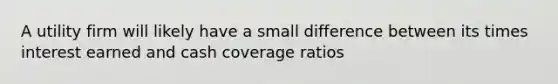 A utility firm will likely have a small difference between its times interest earned and cash coverage ratios