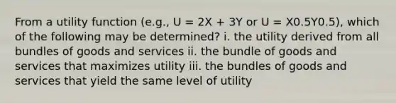 From a utility function (e.g., U = 2X + 3Y or U = X0.5Y0.5), which of the following may be determined? i. the utility derived from all bundles of goods and services ii. the bundle of goods and services that maximizes utility iii. the bundles of goods and services that yield the same level of utility