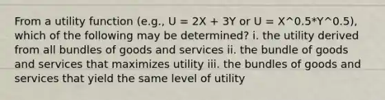 From a utility function (e.g., U = 2X + 3Y or U = X^0.5*Y^0.5), which of the following may be determined? i. the utility derived from all bundles of goods and services ii. the bundle of goods and services that maximizes utility iii. the bundles of goods and services that yield the same level of utility