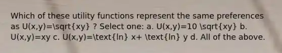 Which of these utility functions represent the same preferences as U(x,y)=sqrt(xy) ? Select one: a. U(x,y)=10 sqrt(xy) b. U(x,y)=xy c. U(x,y)=(ln) x+ (ln) y d. All of the above.