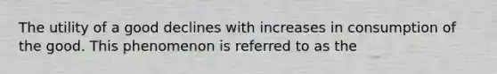 The utility of a good declines with increases in consumption of the good. This phenomenon is referred to as the