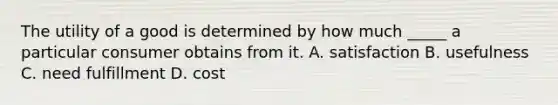 The utility of a good is determined by how much _____ a particular consumer obtains from it. A. satisfaction B. usefulness C. need fulfillment D. cost