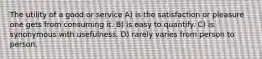 The utility of a good or service A) is the satisfaction or pleasure one gets from consuming it. B) is easy to quantify. C) is synonymous with usefulness. D) rarely varies from person to person.