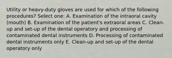 Utility or heavy-duty gloves are used for which of the following procedures? Select one: A. Examination of the intraoral cavity (mouth) B. Examination of the patient's extraoral areas C. Clean-up and set-up of the dental operatory and processing of contaminated dental instruments D. Processing of contaminated dental instruments only E. Clean-up and set-up of the dental operatory only