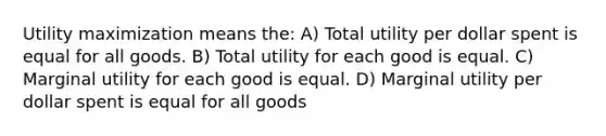 Utility maximization means the: A) Total utility per dollar spent is equal for all goods. B) Total utility for each good is equal. C) Marginal utility for each good is equal. D) Marginal utility per dollar spent is equal for all goods