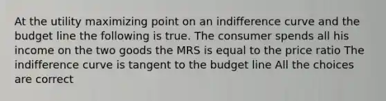 At the utility maximizing point on an indifference curve and the budget line the following is true. The consumer spends all his income on the two goods the MRS is equal to the price ratio The indifference curve is tangent to the budget line All the choices are correct