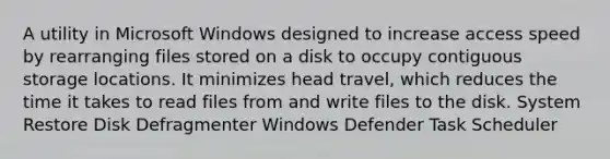 A utility in Microsoft Windows designed to increase access speed by rearranging files stored on a disk to occupy contiguous storage locations. It minimizes head travel, which reduces the time it takes to read files from and write files to the disk. System Restore Disk Defragmenter Windows Defender Task Scheduler