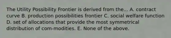 The Utility Possibility Frontier is derived from the... A. contract curve B. production possibilities frontier C. social welfare function D. set of allocations that provide the most symmetrical distribution of com-modities. E. None of the above.