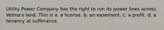 Utility Power Company has the right to run its power lines across Velma's land. This is a. a license. b. an easement. c. a profit. d. a tenancy at sufferance.