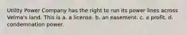 Utility Power Company has the right to run its power lines across Velma's land. This is a. a license. b. an easement. c. a profit. d. condemnation power.