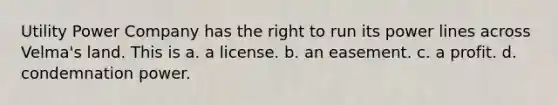 Utility Power Company has the right to run its power lines across Velma's land. This is a. a license. b. an easement. c. a profit. d. condemnation power.