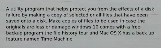 A utility program that helps protect you from the effects of a disk failure by making a copy of selected or all files that have been saved onto a disk. Make copies of files to be used in case the originals are loss or damage windows 10 comes with a free backup program the file history tour and Mac OS X has a back up feature named Time Machine