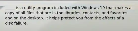 _____ is a utility program included with Windows 10 that makes a copy of all files that are in the libraries, contacts, and favorites and on the desktop. It helps protect you from the effects of a disk failure.