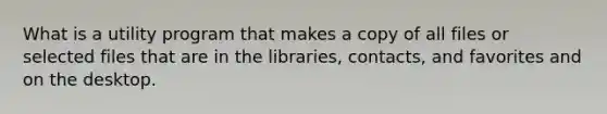 What is a utility program that makes a copy of all files or selected files that are in the libraries, contacts, and favorites and on the desktop.