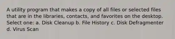 A utility program that makes a copy of all files or selected files that are in the libraries, contacts, and favorites on the desktop. Select one: a. Disk Cleanup b. File History c. Disk Defragmenter d. Virus Scan