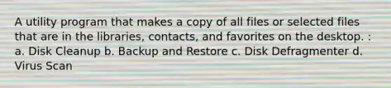 A utility program that makes a copy of all files or selected files that are in the libraries, contacts, and favorites on the desktop. : a. Disk Cleanup b. Backup and Restore c. Disk Defragmenter d. Virus Scan