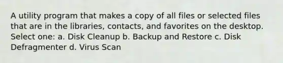 A utility program that makes a copy of all files or selected files that are in the libraries, contacts, and favorites on the desktop. Select one: a. Disk Cleanup b. Backup and Restore c. Disk Defragmenter d. Virus Scan