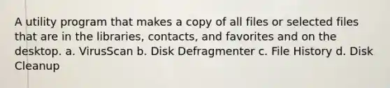 A utility program that makes a copy of all files or selected files that are in the libraries, contacts, and favorites and on the desktop. a. VirusScan b. Disk Defragmenter c. File History d. Disk Cleanup