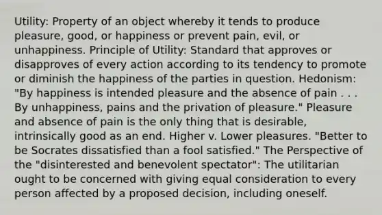 Utility: Property of an object whereby it tends to produce pleasure, good, or happiness or prevent pain, evil, or unhappiness. Principle of Utility: Standard that approves or disapproves of every action according to its tendency to promote or diminish the happiness of the parties in question. Hedonism: "By happiness is intended pleasure and the absence of pain . . . By unhappiness, pains and the privation of pleasure." Pleasure and absence of pain is the only thing that is desirable, intrinsically good as an end. Higher v. Lower pleasures. "Better to be Socrates dissatisfied than a fool satisfied." The Perspective of the "disinterested and benevolent spectator": The utilitarian ought to be concerned with giving equal consideration to every person affected by a proposed decision, including oneself.