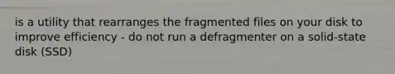 is a utility that rearranges the fragmented files on your disk to improve efficiency - do not run a defragmenter on a solid-state disk (SSD)