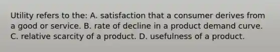 Utility refers to the: A. satisfaction that a consumer derives from a good or service. B. rate of decline in a product demand curve. C. relative scarcity of a product. D. usefulness of a product.