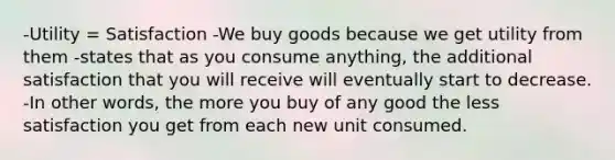 -Utility = Satisfaction -We buy goods because we get utility from them -states that as you consume anything, the additional satisfaction that you will receive will eventually start to decrease. -In other words, the more you buy of any good the less satisfaction you get from each new unit consumed.