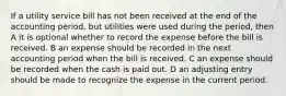 If a utility service bill has not been received at the end of the accounting period, but utilities were used during the period, then A it is optional whether to record the expense before the bill is received. B an expense should be recorded in the next accounting period when the bill is received. C an expense should be recorded when the cash is paid out. D an adjusting entry should be made to recognize the expense in the current period.