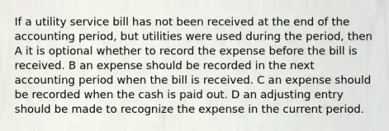 If a utility service bill has not been received at the end of the accounting period, but utilities were used during the period, then A it is optional whether to record the expense before the bill is received. B an expense should be recorded in the next accounting period when the bill is received. C an expense should be recorded when the cash is paid out. D an adjusting entry should be made to recognize the expense in the current period.