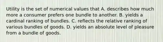 Utility is the set of numerical values that A. describes how much more a consumer prefers one bundle to another. B. yields a cardinal ranking of bundles. C. reflects the relative ranking of various bundles of goods. D. yields an absolute level of pleasure from a bundle of goods.