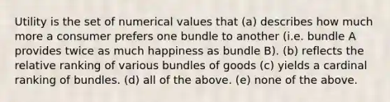 Utility is the set of numerical values that (a) describes how much more a consumer prefers one bundle to another (i.e. bundle A provides twice as much happiness as bundle B). (b) reflects the relative ranking of various bundles of goods (c) yields a cardinal ranking of bundles. (d) all of the above. (e) none of the above.