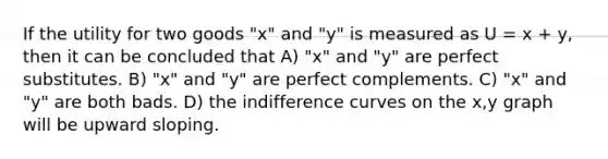 If the utility for two goods "x" and "y" is measured as U = x + y, then it can be concluded that A) "x" and "y" are perfect substitutes. B) "x" and "y" are perfect complements. C) "x" and "y" are both bads. D) the indifference curves on the x,y graph will be upward sloping.