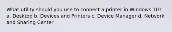 What utility should you use to connect a printer in Windows 10? a. Desktop b. Devices and Printers c. Device Manager d. Network and Sharing Center