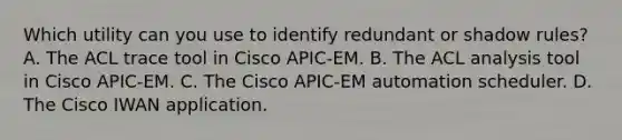 Which utility can you use to identify redundant or shadow rules? A. The ACL trace tool in Cisco APIC-EM. B. The ACL analysis tool in Cisco APIC-EM. C. The Cisco APIC-EM automation scheduler. D. The Cisco IWAN application.