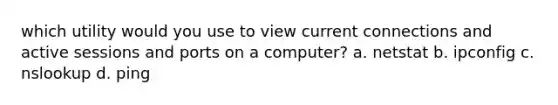 which utility would you use to view current connections and active sessions and ports on a computer? a. netstat b. ipconfig c. nslookup d. ping