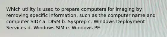 Which utility is used to prepare computers for imaging by removing specific information, such as the computer name and computer SID? a. DISM b. Sysprep c. Windows Deployment Services d. Windows SIM e. Windows PE