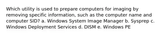 Which utility is used to prepare computers for imaging by removing specific information, such as the computer name and computer SID? a. Windows System Image Manager b. Sysprep c. Windows Deployment Services d. DISM e. Windows PE