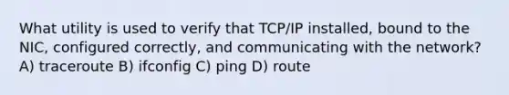 What utility is used to verify that TCP/IP installed, bound to the NIC, configured correctly, and communicating with the network?​ A) traceroute B) ifconfig C) ping D) route