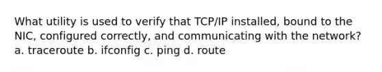 What utility is used to verify that TCP/IP installed, bound to the NIC, configured correctly, and communicating with the network?​ a. ​traceroute b. ​ifconfig c. ​ping d. ​route