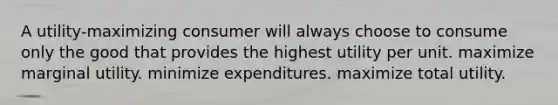 A utility-maximizing consumer will always choose to consume only the good that provides the highest utility per unit. maximize marginal utility. minimize expenditures. maximize total utility.