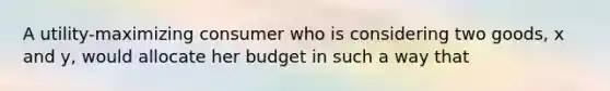 A utility-maximizing consumer who is considering two goods, x and y, would allocate her budget in such a way that