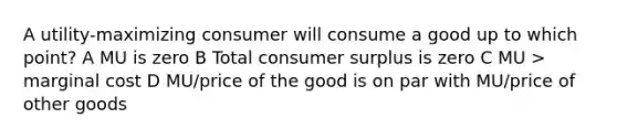 A utility-maximizing consumer will consume a good up to which point? A MU is zero B Total consumer surplus is zero C MU > marginal cost D MU/price of the good is on par with MU/price of other goods